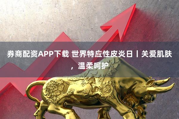券商配资APP下载 世界特应性皮炎日丨关爱肌肤，温柔呵护