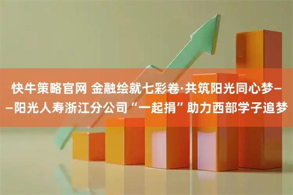 快牛策略官网 金融绘就七彩卷·共筑阳光同心梦——阳光人寿浙江分公司“一起捐”助力西部学子追梦