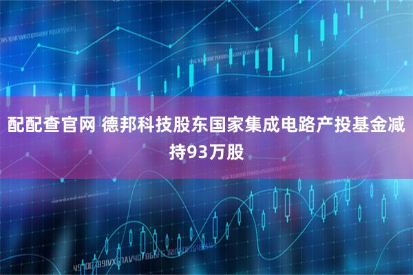 配配查官网 德邦科技股东国家集成电路产投基金减持93万股