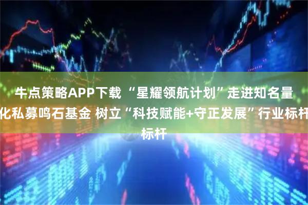 牛点策略APP下载 “星耀领航计划”走进知名量化私募鸣石基金 树立“科技赋能+守正发展”行业标杆