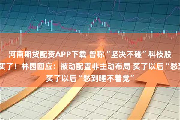 河南期货配资APP下载 曾称“坚决不碰”科技股但现在还是买了！林园回应：被动配置非主动布局 买了以后“愁到睡不着觉”