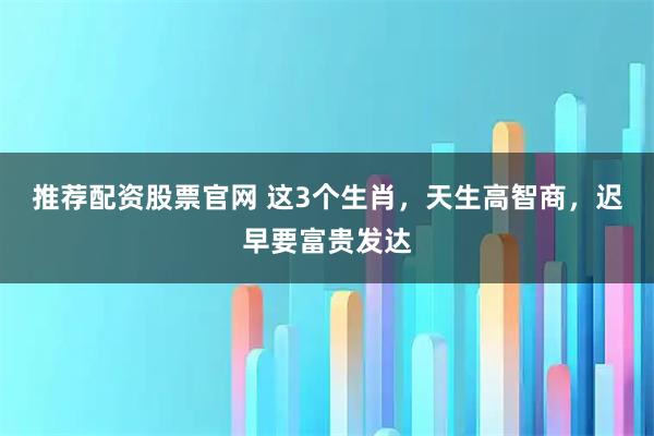 推荐配资股票官网 这3个生肖，天生高智商，迟早要富贵发达