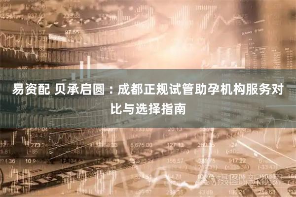 易资配 贝承启圆 : 成都正规试管助孕机构服务对比与选择指南