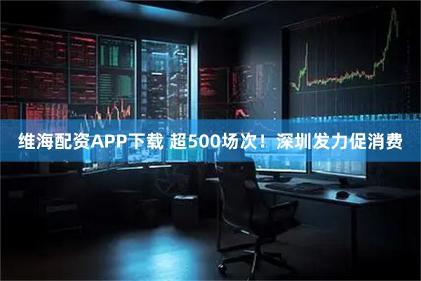 维海配资APP下载 超500场次！深圳发力促消费