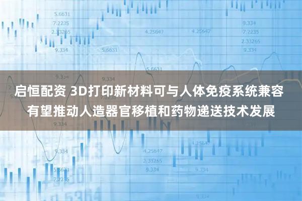 启恒配资 3D打印新材料可与人体免疫系统兼容 有望推动人造器官移植和药物递送技术发展
