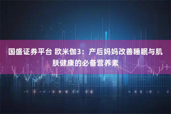 国盛证券平台 欧米伽3：产后妈妈改善睡眠与肌肤健康的必备营养素