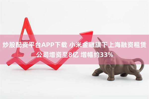 炒股配资平台APP下载 小米金融旗下上海融资租赁公司增资至8亿 增幅约33%