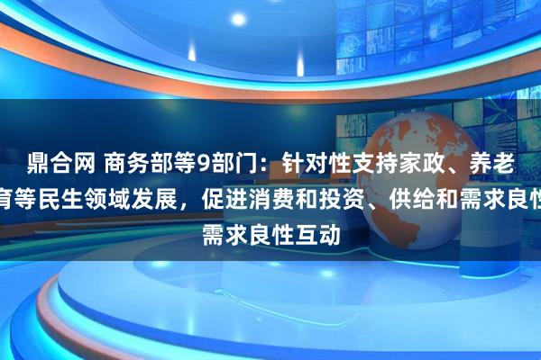 鼎合网 商务部等9部门：针对性支持家政、养老、托育等民生领域发展，促进消费和投资、供给和需求良性互动
