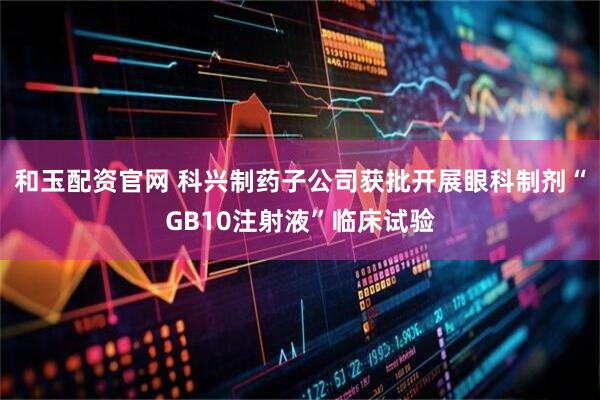 和玉配资官网 科兴制药子公司获批开展眼科制剂“GB10注射液”临床试验