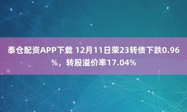泰仓配资APP下载 12月11日荣23转债下跌0.96%，转股溢价率17.04%