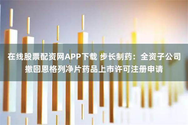 在线股票配资网APP下载 步长制药：全资子公司撤回恩格列净片药品上市许可注册申请