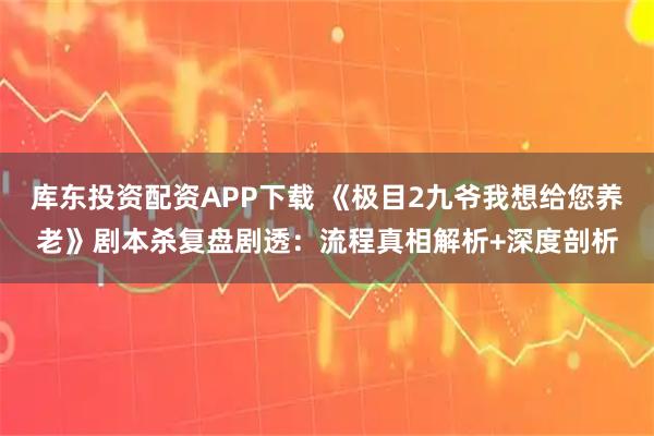 库东投资配资APP下载 《极目2九爷我想给您养老》剧本杀复盘剧透：流程真相解析+深度剖析