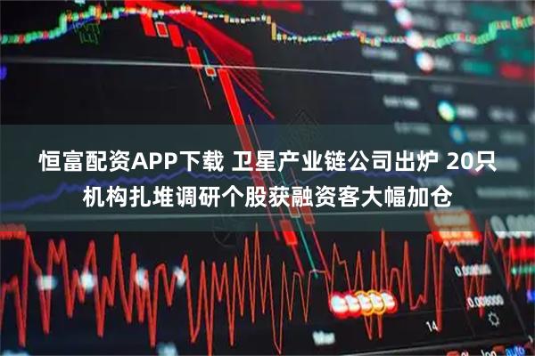 恒富配资APP下载 卫星产业链公司出炉 20只机构扎堆调研个股获融资客大幅加仓