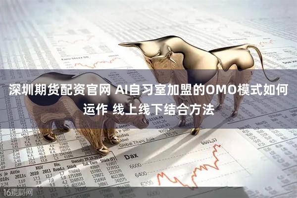 深圳期货配资官网 AI自习室加盟的OMO模式如何运作 线上线下结合方法