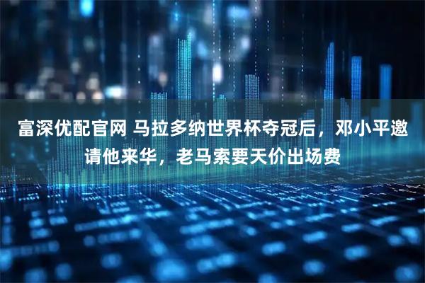 富深优配官网 马拉多纳世界杯夺冠后，邓小平邀请他来华，老马索要天价出场费
