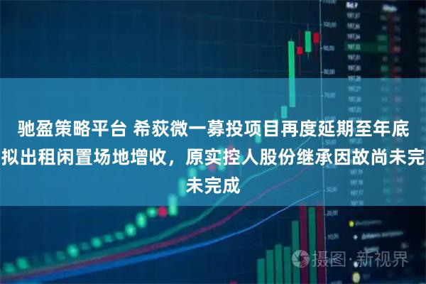 驰盈策略平台 希荻微一募投项目再度延期至年底并拟出租闲置场地增收，原实控人股份继承因故尚未完成