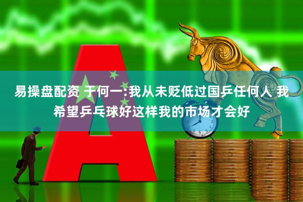 易操盘配资 于何一:我从未贬低过国乒任何人 我希望乒乓球好这样我的市场才会好