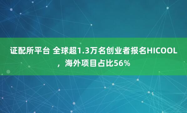 证配所平台 全球超1.3万名创业者报名HICOOL，海外项目占比56%