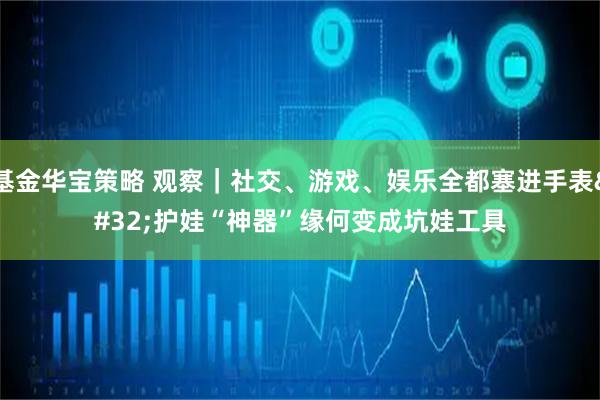 基金华宝策略 观察｜社交、游戏、娱乐全都塞进手表 护娃“神器”缘何变成坑娃工具